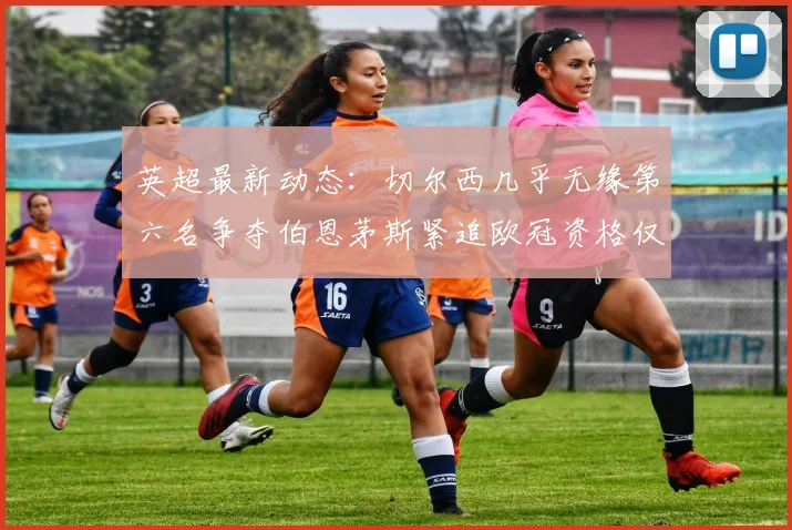 英超最新动态：切尔西几乎无缘第六名争夺伯恩茅斯紧追欧冠资格仅差三分
