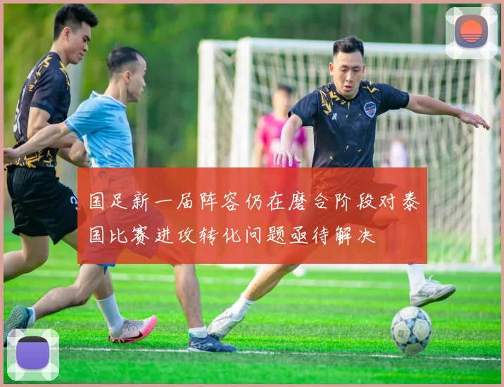 国足新一届阵容仍在磨合阶段对泰国比赛进攻转化问题亟待解决