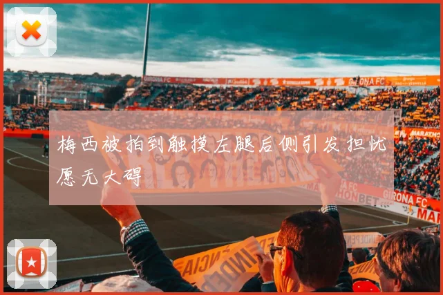 梅西被拍到触摸左腿后侧引发担忧愿无大碍