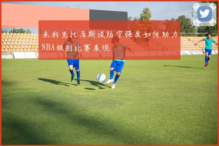 米利克托马斯谈防守强度如何助力NBA级别比赛表现