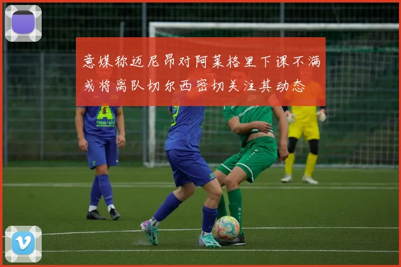 意媒称迈尼昂对阿莱格里下课不满或将离队切尔西密切关注其动态