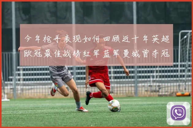 今年枪手表现如何回顾近十年英超欧冠最佳战绩红军蓝军曼城曾夺冠