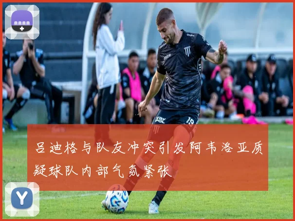 吕迪格与队友冲突引发阿韦洛亚质疑球队内部气氛紧张