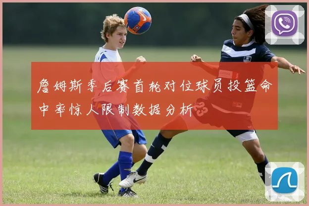 詹姆斯季后赛首轮对位球员投篮命中率惊人限制数据分析