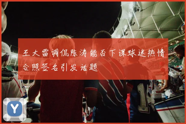 王大雷调侃陈涛能否下课球迷热情合照签名引发话题