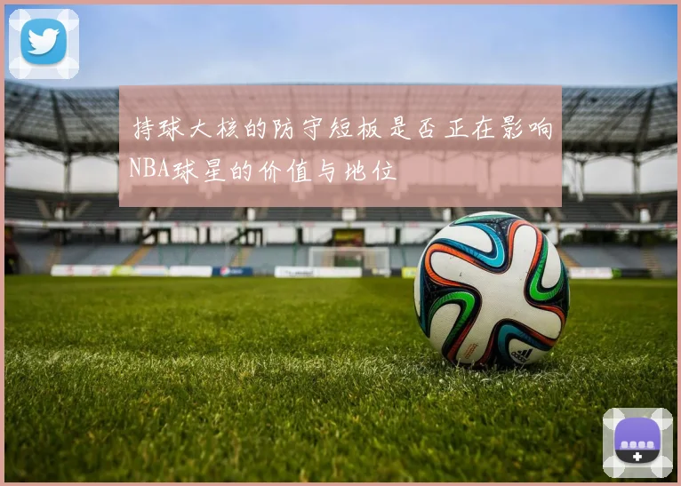 持球大核的防守短板是否正在影响NBA球星的价值与地位