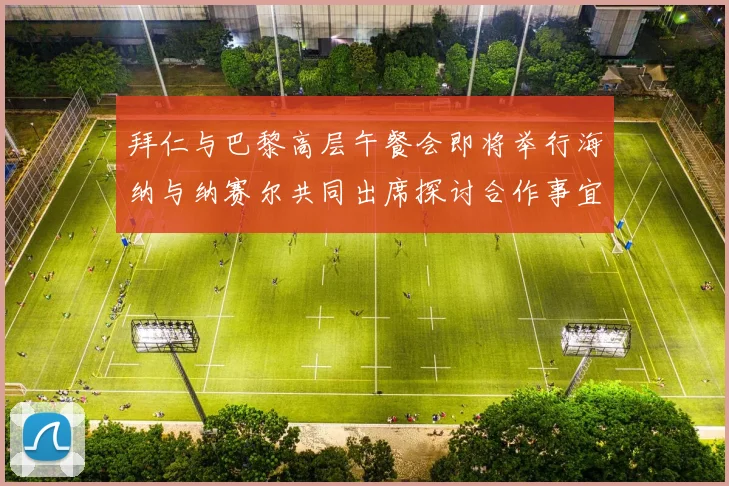 拜仁与巴黎高层午餐会即将举行海纳与纳赛尔共同出席探讨合作事宜