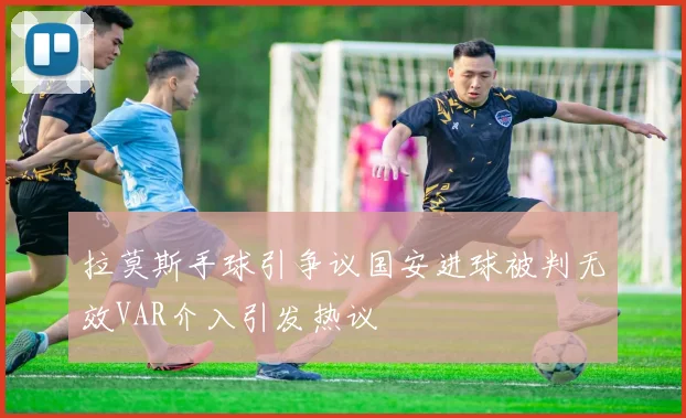 拉莫斯手球引争议国安进球被判无效VAR介入引发热议